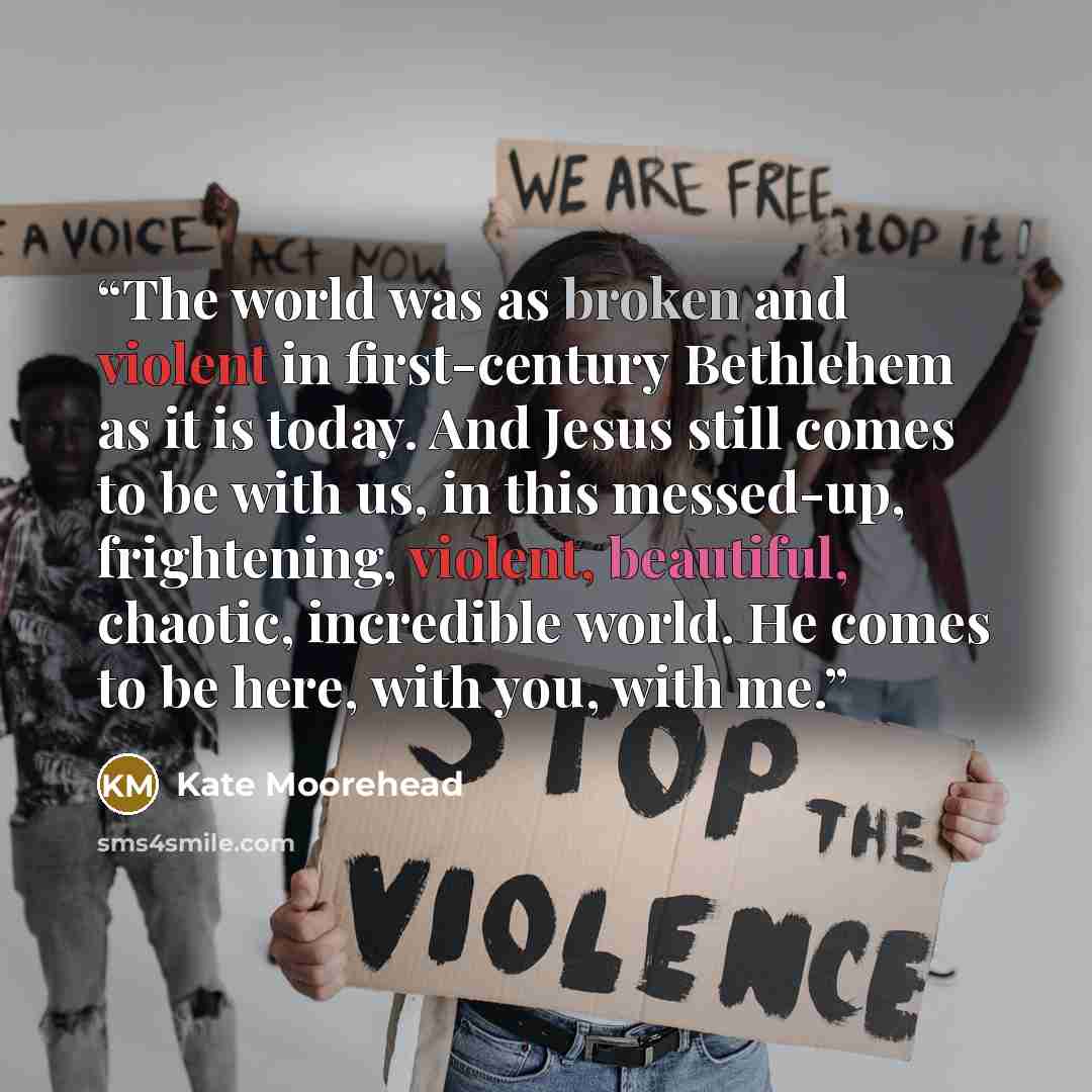 “The world was as broken and violent in first-century Bethlehem as it is today. And Jesus still comes to be with us, in this messed-up, frightening, violent, beautiful, chaotic, incredible world. He comes to be here, with you, with me.” quote by Kate Moorehead