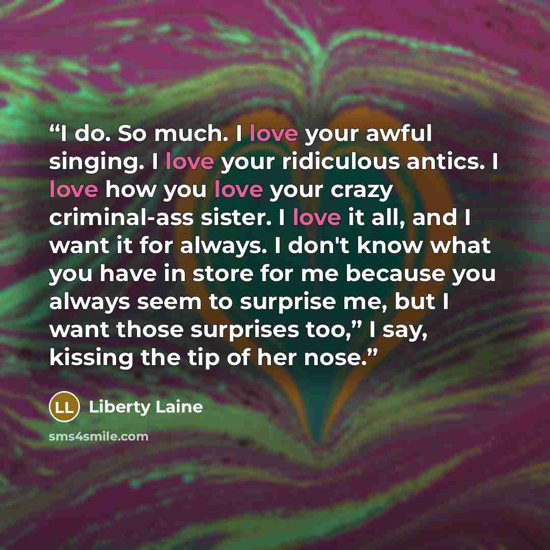 “I do. So much. I love your awful singing. I love your ridiculous antics. I love how you love your crazy criminal-ass sister. I love it all, and I want it for always. I don't know what you have in store for me because you always seem to surprise me, but I want those surprises too,” I say, kissing…” quote by Liberty Laine