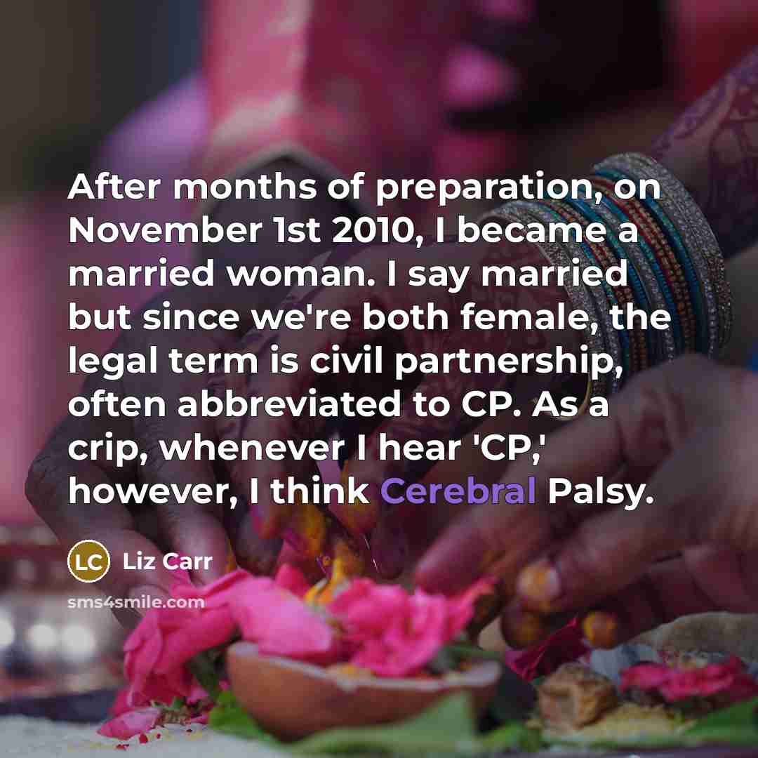 “After months of preparation, on November 1st 2010, I became a married woman. I say married but since we're both female, the legal term is civil partnership, often abbreviated to CP. As a crip, whenever I hear 'CP,' however, I think Cerebral Palsy.” quote by Liz Carr