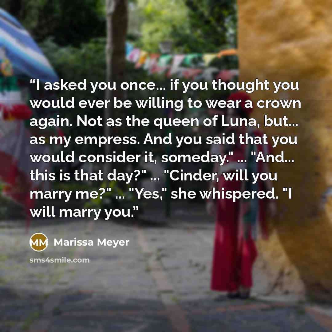 “I asked you once... if you thought you would ever be willing to wear a crown again. Not as the queen of Luna, but... as my empress. And you said that you would consider it, someday." ... "And... this is that day?" ... "Cinder, will you marry me?" ... "Yes," she whispered. "I will marry you.” quote by Marissa Meyer