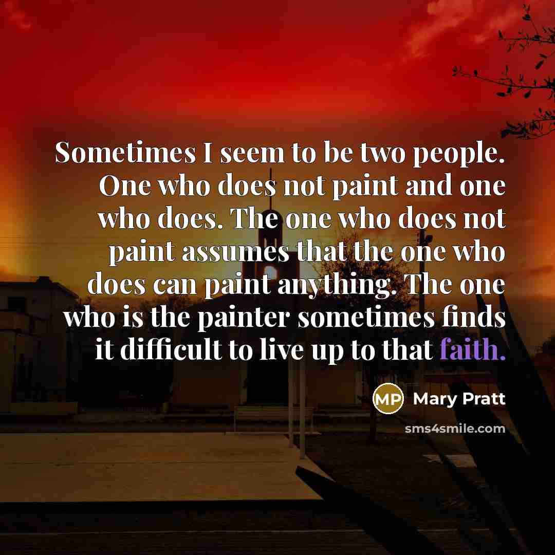 “Sometimes I seem to be two people. One who does not paint and one who does. The one who does not paint assumes that the one who does can paint anything. The one who is the painter sometimes finds it difficult to live up to that faith.” quote by Mary Pratt