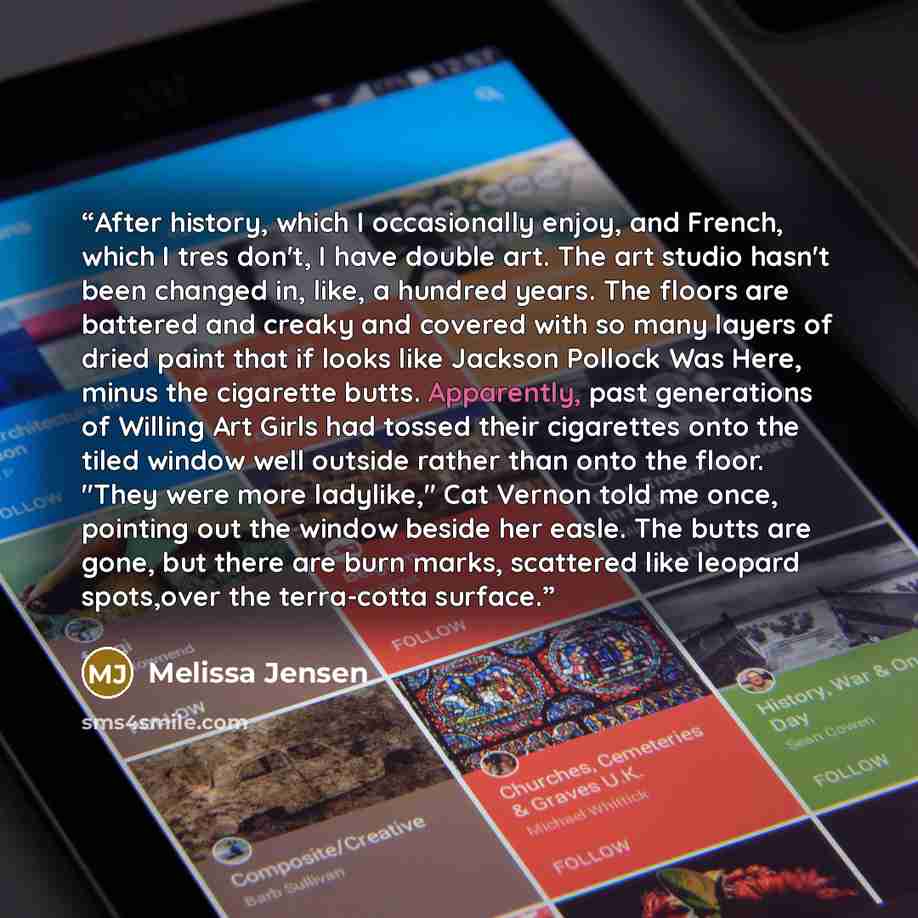 “After history, which I occasionally enjoy, and French, which I tres don't, I have double art. The art studio hasn't been changed in, like, a hundred years. The floors are battered and creaky and covered with so many layers of dried paint that if looks like Jackson Pollock Was Here, minus the…” quote by Melissa Jensen