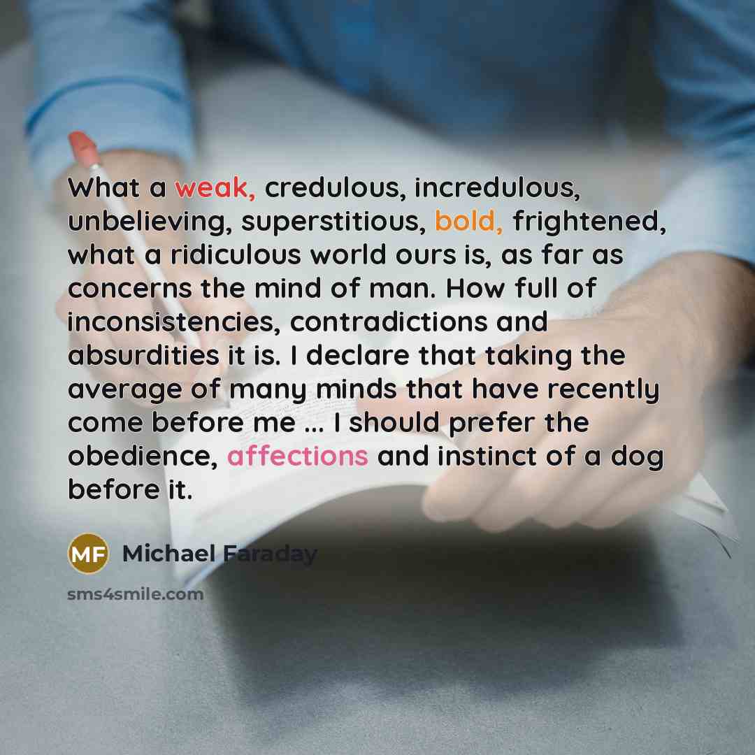 “What a weak, credulous, incredulous, unbelieving, superstitious, bold, frightened, what a ridiculous world ours is, as far as concerns the mind of man. How full of inconsistencies, contradictions and absurdities it is. I declare that taking the average of many minds that have recently come before…” quote by Michael Faraday