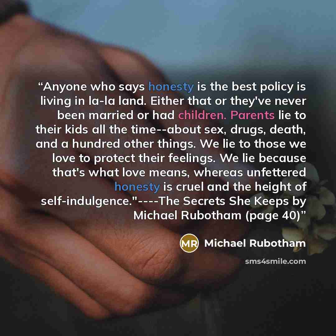 “Anyone who says honesty is the best policy is living in la-la land. Either that or they've never been married or had children. Parents lie to their kids all the time--about sex, drugs, death, and a hundred other things. We lie to those we love to protect their feelings. We lie because that's what…” quote by Michael Rubotham