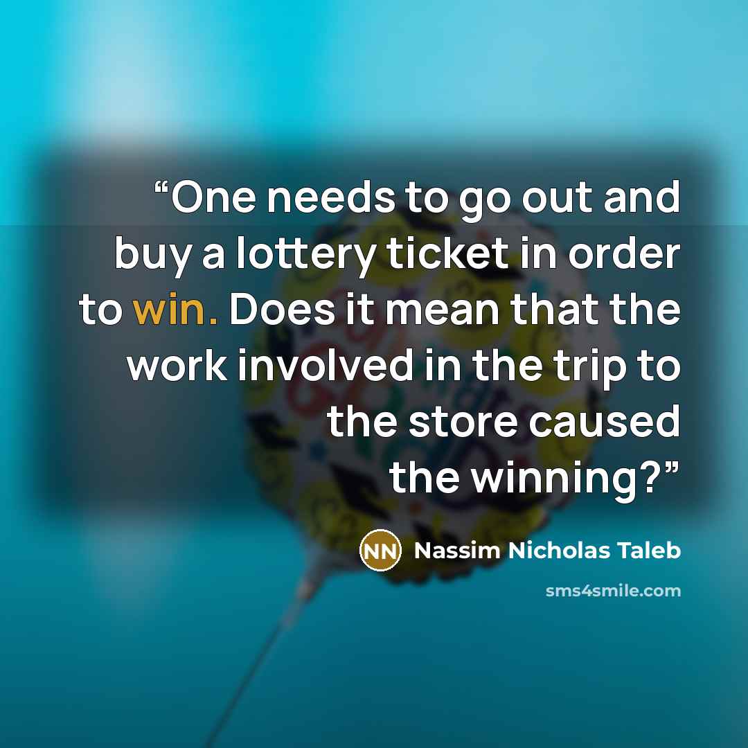 “One needs to go out and buy a lottery ticket in order to win. Does it mean that the work involved in the trip to the store caused the winning?” quote by Nassim Nicholas Taleb
