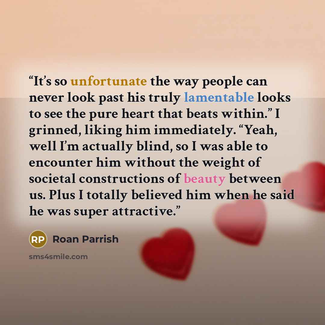 “It’s so unfortunate the way people can never look past his truly lamentable looks to see the pure heart that beats within.” I grinned, liking him immediately. “Yeah, well I’m actually blind, so I was able to encounter him without the weight of societal constructions of beauty between us. Plus I…” quote by Roan Parrish