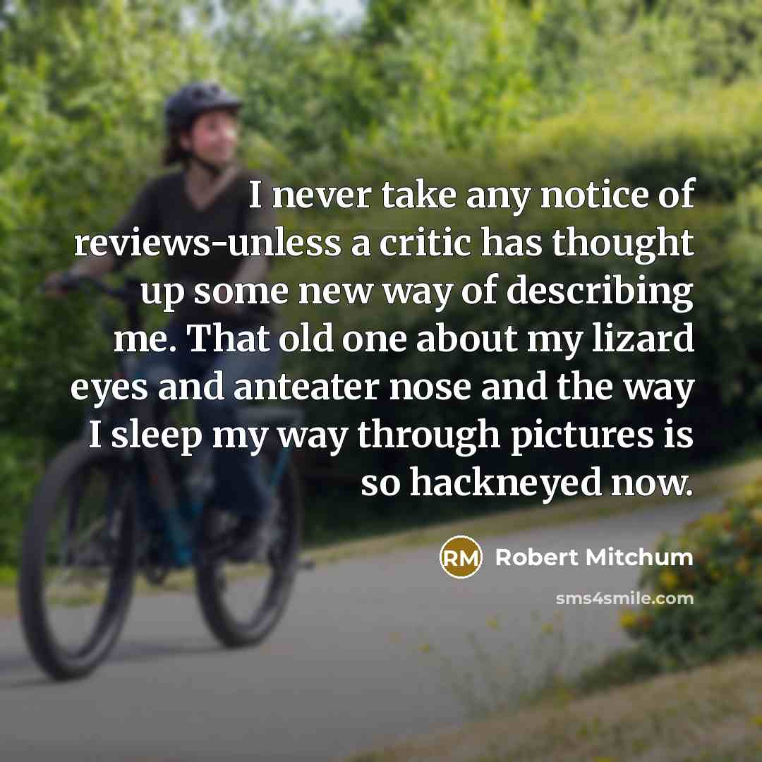 “I never take any notice of reviews-unless a critic has thought up some new way of describing me. That old one about my lizard eyes and anteater nose and the way I sleep my way through pictures is so hackneyed now.” quote by Robert Mitchum