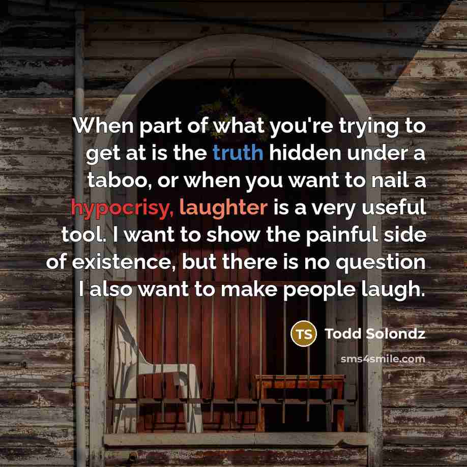 “When part of what you're trying to get at is the truth hidden under a taboo, or when you want to nail a hypocrisy, laughter is a very useful tool. I want to show the painful side of existence, but there is no question I also want to make people laugh.” quote by Todd Solondz