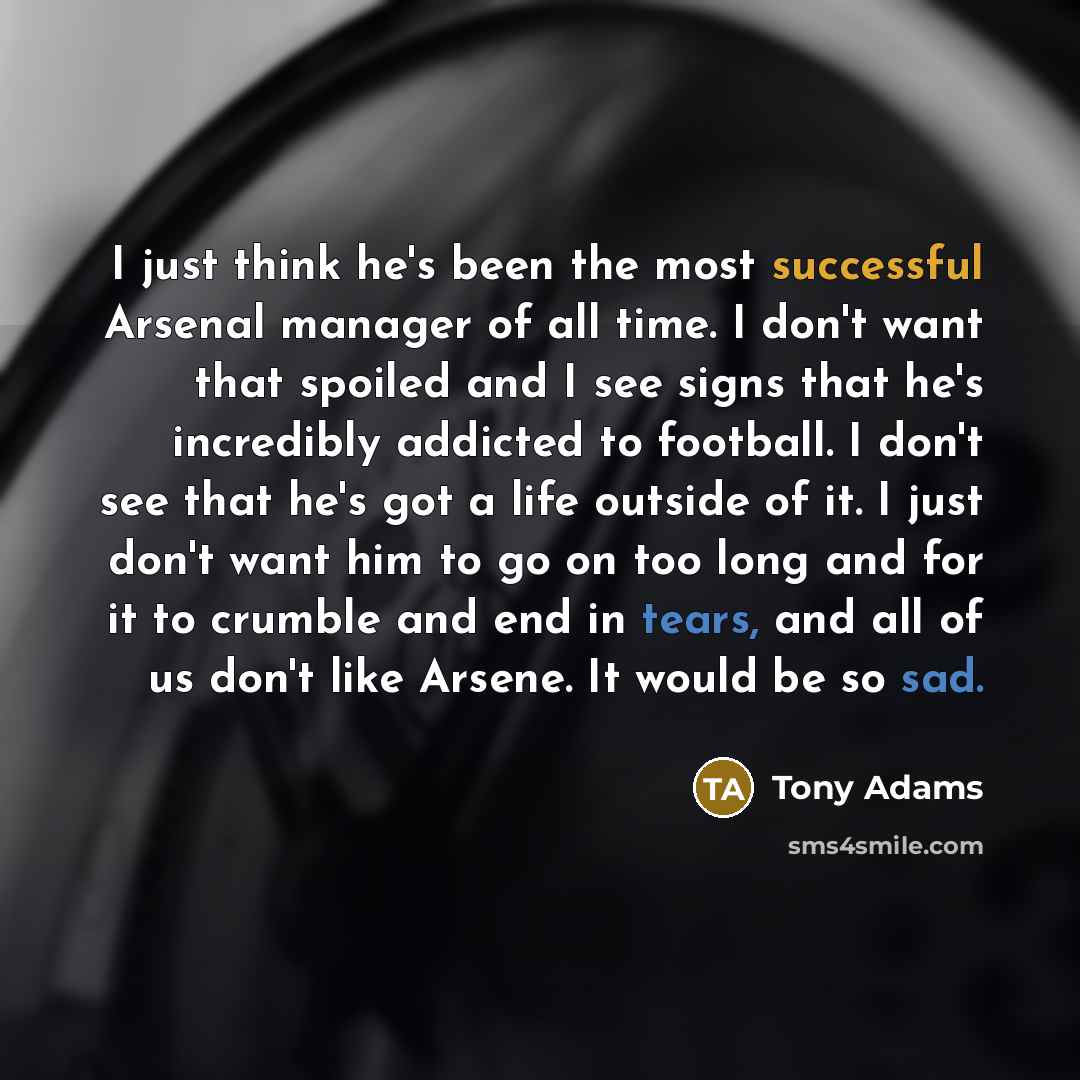 “I just think he's been the most successful Arsenal manager of all time. I don't want that spoiled and I see signs that he's incredibly addicted to football. I don't see that he's got a life outside of it. I just don't want him to go on too long and for it to crumble and end in tears, and all of us…” quote by Tony Adams