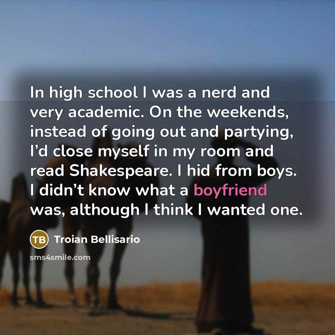 “In high school I was a nerd and very academic. On the weekends, instead of going out and partying, I’d close myself in my room and read Shakespeare. I hid from boys. I didn’t know what a boyfriend was, although I think I wanted one.” quote by Troian Bellisario