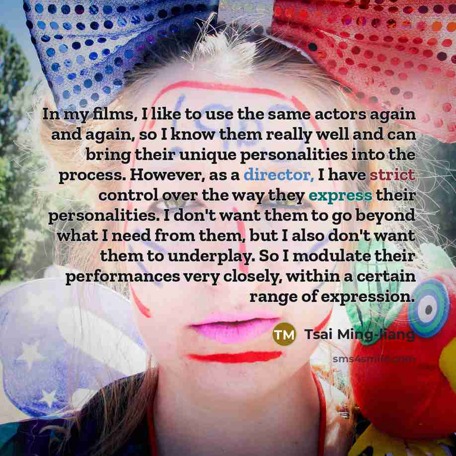 “In my films, I like to use the same actors again and again, so I know them really well and can bring their unique personalities into the process. However, as a director, I have strict control over the way they express their personalities. I don't want them to go beyond what I need from them, but I…” quote by Tsai Ming-liang