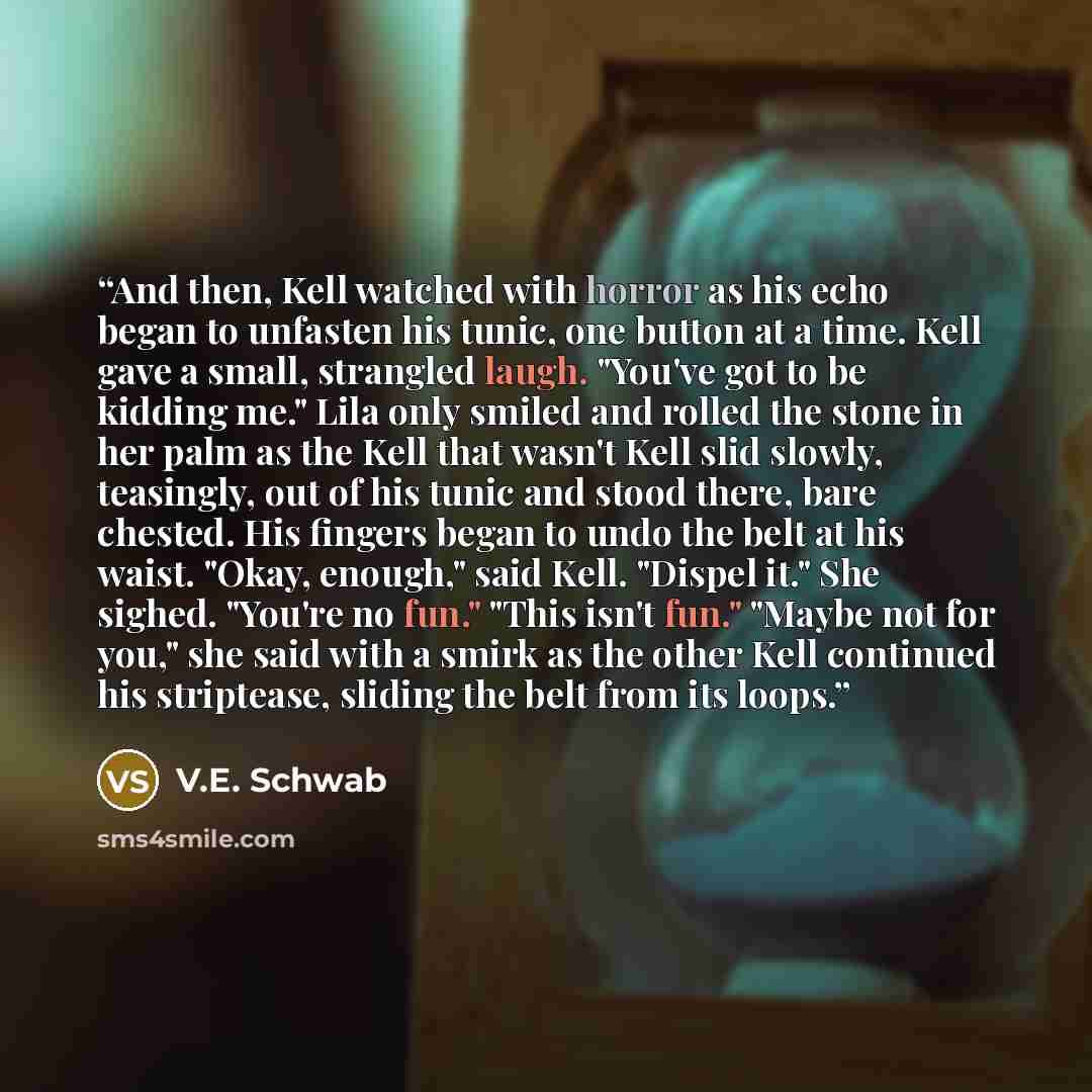 “And then, Kell watched with horror as his echo began to unfasten his tunic, one button at a time. Kell gave a small, strangled laugh. "You've got to be kidding me." Lila only smiled and rolled the stone in her palm as the Kell that wasn't Kell slid slowly, teasingly, out of his tunic and stood…” quote by V.E. Schwab