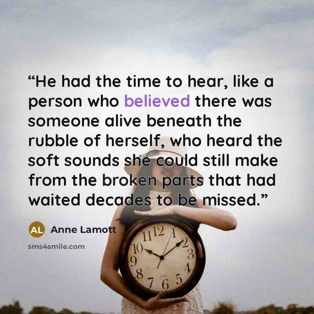 “He had the time to hear, like a person who believed there was someone alive beneath the rubble of herself, who heard the soft sounds she could still make from the broken parts that had waited decades to be missed.” quote by Anne Lamott