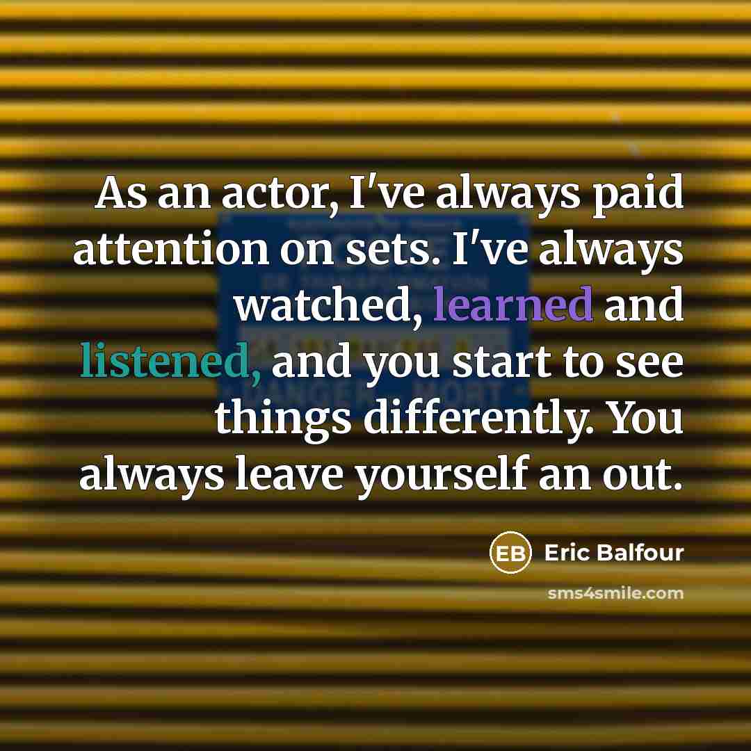 “As an actor, I've always paid attention on sets. I've always watched, learned and listened, and you start to see things differently. You always leave yourself an out.” quote by Eric Balfour