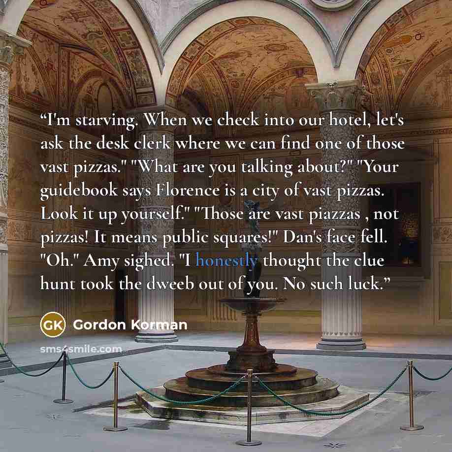 “I'm starving. When we check into our hotel, let's ask the desk clerk where we can find one of those vast pizzas." "What are you talking about?" "Your guidebook says Florence is a city of vast pizzas. Look it up yourself." "Those are vast piazzas , not pizzas! It means public squares!" Dan's face…” quote by Gordon Korman