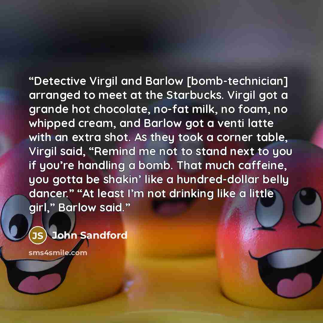 “Detective Virgil and Barlow [bomb-technician] arranged to meet at the Starbucks. Virgil got a grande hot chocolate, no-fat milk, no foam, no whipped cream, and Barlow got a venti latte with an extra shot. As they took a corner table, Virgil said, “Remind me not to stand next to you if you’re…” quote by John Sandford