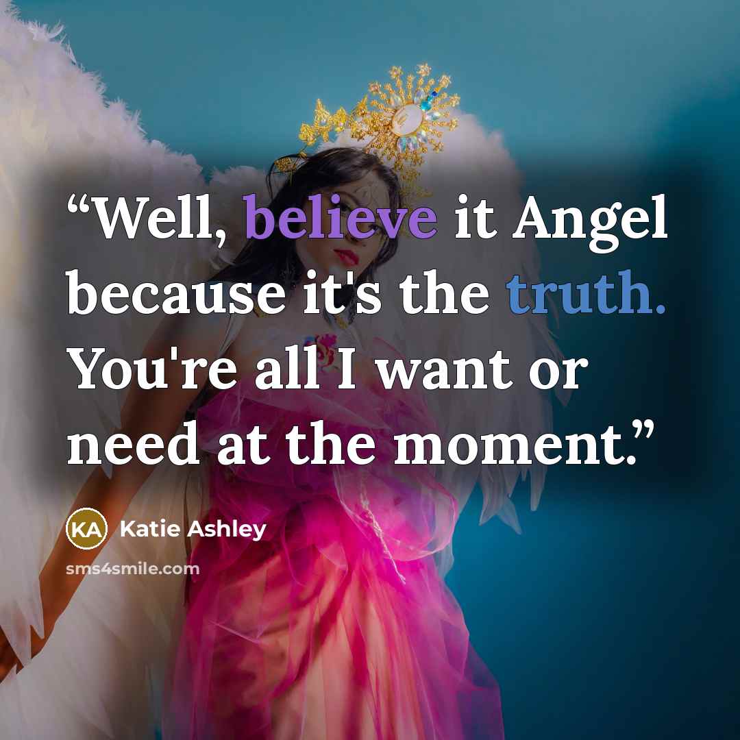“Well, believe it Angel because it's the truth. You're all I want or need at the moment.” quote by Katie Ashley