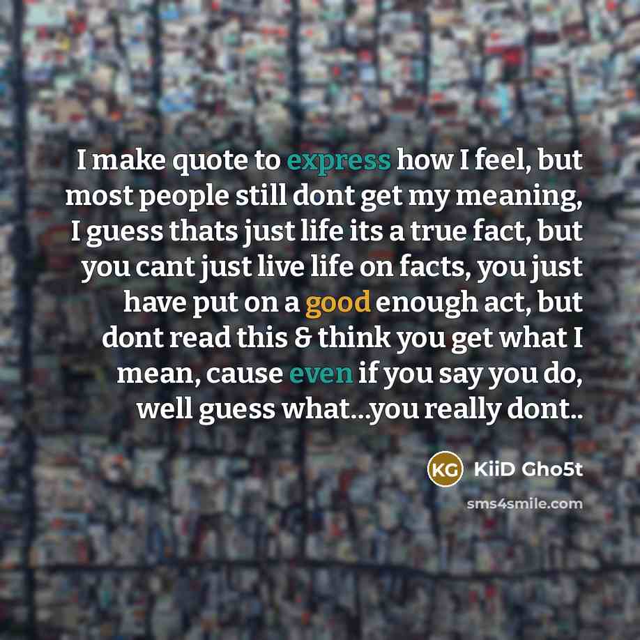 “I make quote to express how I feel, but most people still dont get my meaning, I guess thats just life its a true fact, but you cant just live life on facts, you just have put on a good enough act, but dont read this & think you get what I mean, cause even if you say you do, well guess what…you…” quote by KiiD Gho5t