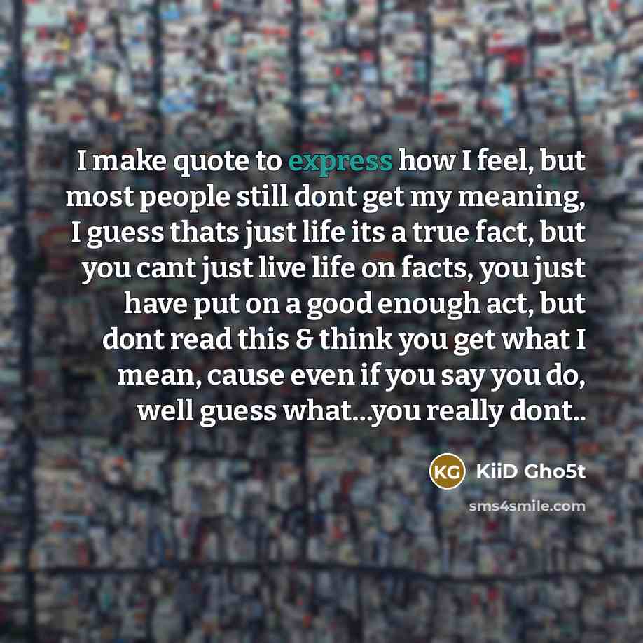 “I make quote to express how I feel, but most people still dont get my meaning, I guess thats just life its a true fact, but you cant just live life on facts, you just have put on a good enough act, but dont read this & think you get what I mean, cause even if you say you do, well guess what…you…” quote by KiiD Gho5t