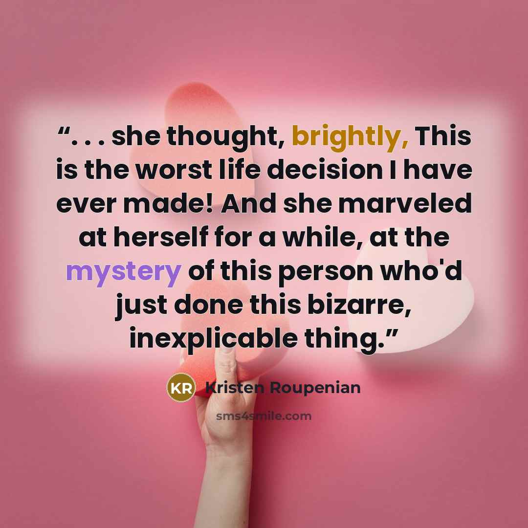 “. . . she thought, brightly, This is the worst life decision I have ever made! And she marveled at herself for a while, at the mystery of this person who'd just done this bizarre, inexplicable thing.” quote by Kristen Roupenian
