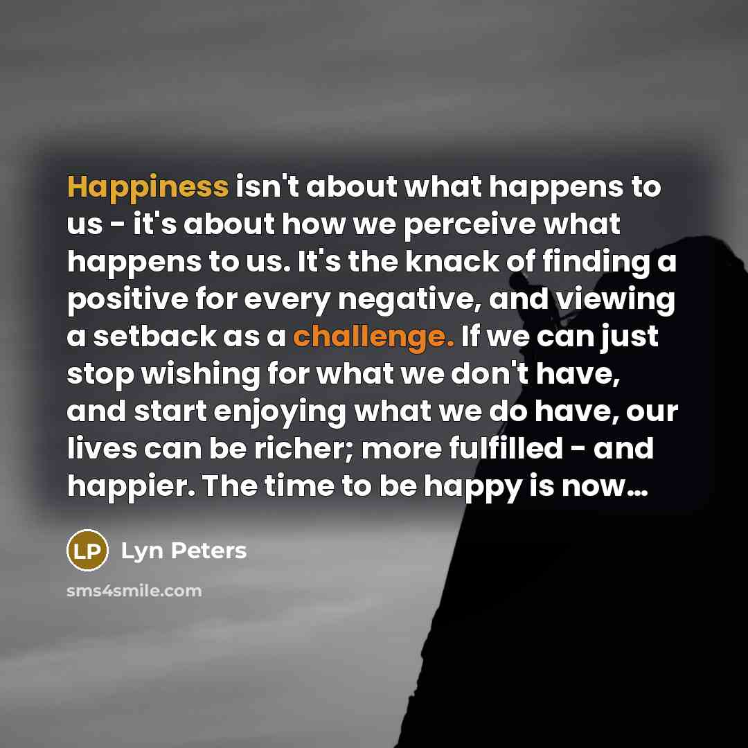 “Happiness isn't about what happens to us - it's about how we perceive what happens to us. It's the knack of finding a positive for every negative, and viewing a setback as a challenge. If we can just stop wishing for what we don't have, and start enjoying what we do have, our lives can be richer…” quote by Lyn Peters