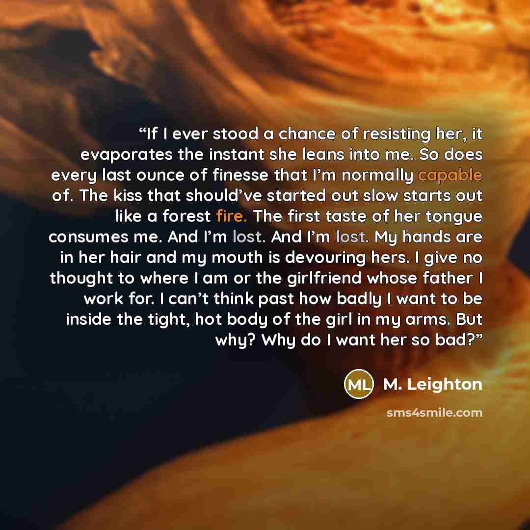 “If I ever stood a chance of resisting her, it evaporates the instant she leans into me. So does every last ounce of finesse that I’m normally capable of. The kiss that should’ve started out slow starts out like a forest fire. The first taste of her tongue consumes me. And I’m lost. And I’m lost…” quote by M. Leighton