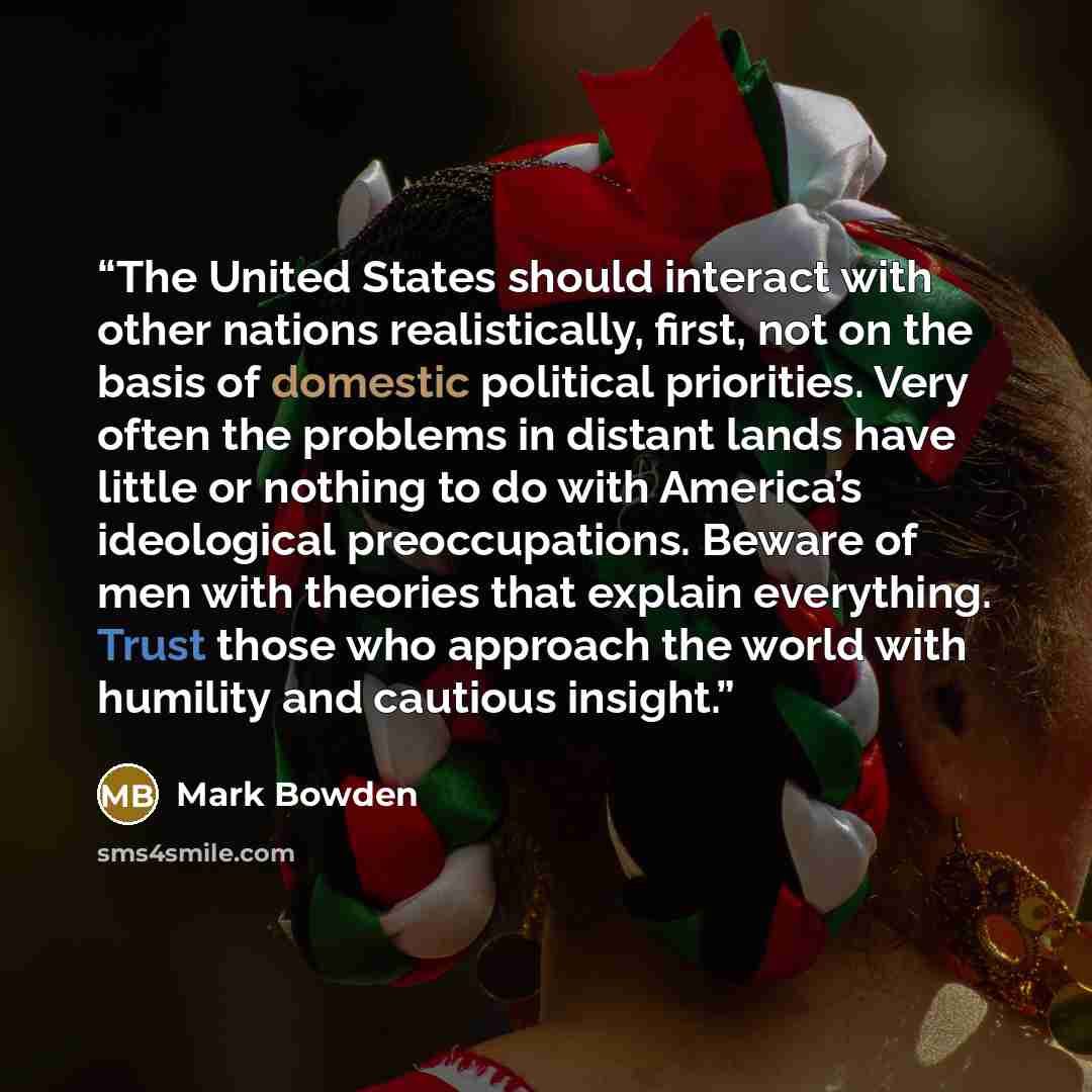 “The United States should interact with other nations realistically, first, not on the basis of domestic political priorities. Very often the problems in distant lands have little or nothing to do with America’s ideological preoccupations. Beware of men with theories that explain everything. Trust…” quote by Mark Bowden