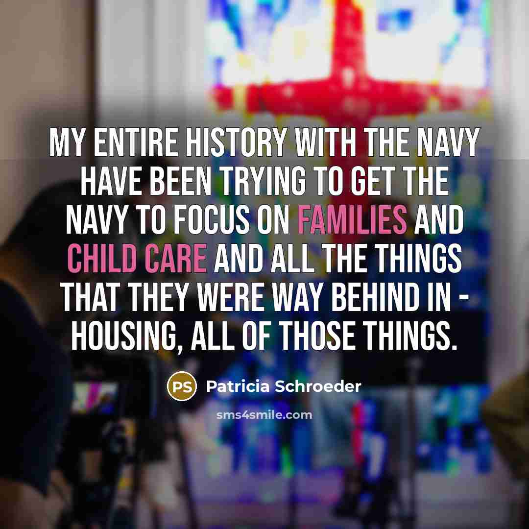 “My entire history with the Navy have been trying to get the Navy to focus on families and child care and all the things that they were way behind in - housing, all of those things.” quote by Patricia Schroeder