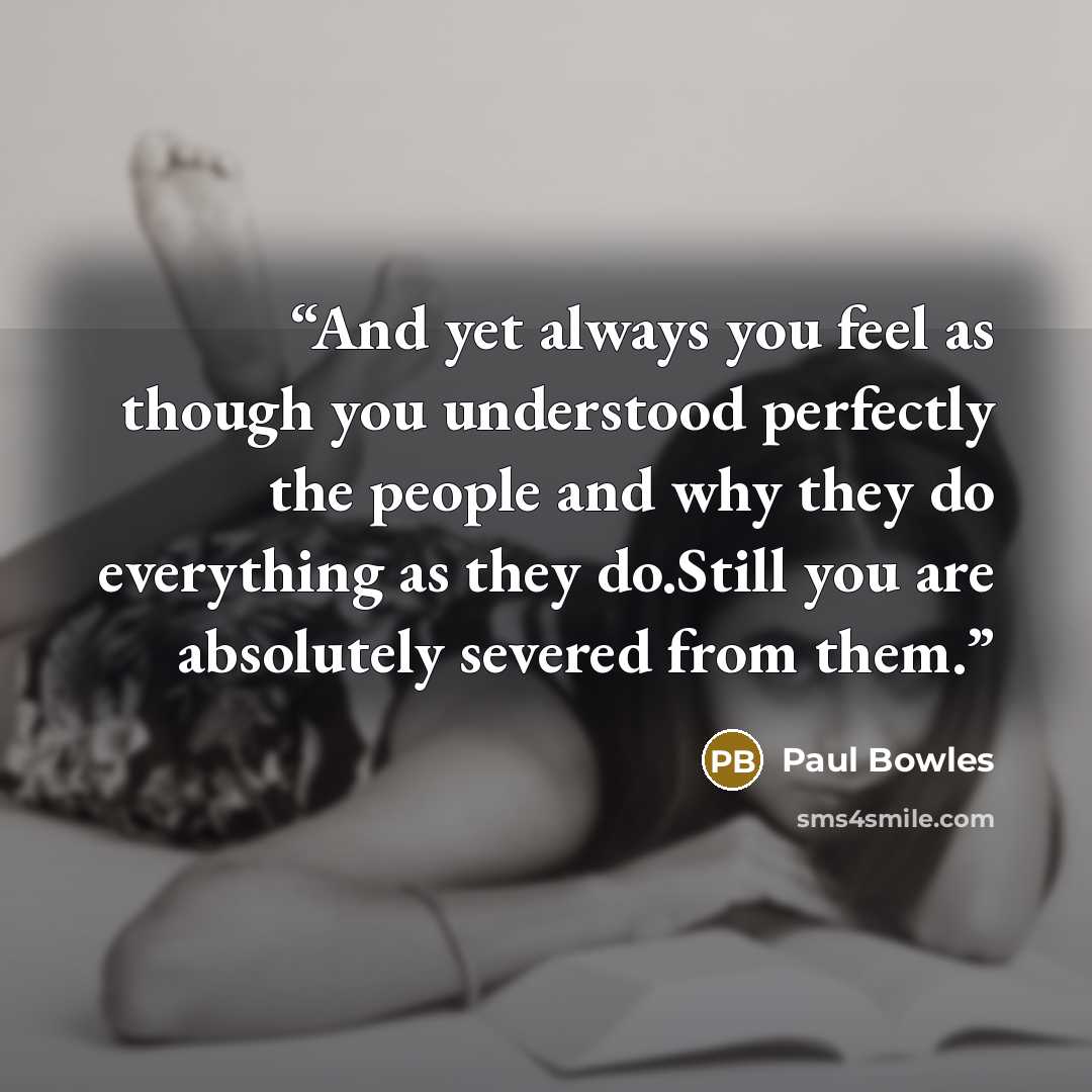 “And yet always you feel as though you understood perfectly the people and why they do everything as they do.Still you are absolutely severed from them.” quote by Paul Bowles