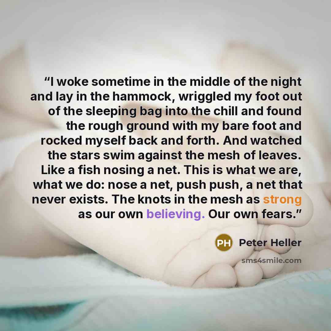 “I woke sometime in the middle of the night and lay in the hammock, wriggled my foot out of the sleeping bag into the chill and found the rough ground with my bare foot and rocked myself back and forth. And watched the stars swim against the mesh of leaves. Like a fish nosing a net. This is what we…” quote by Peter Heller