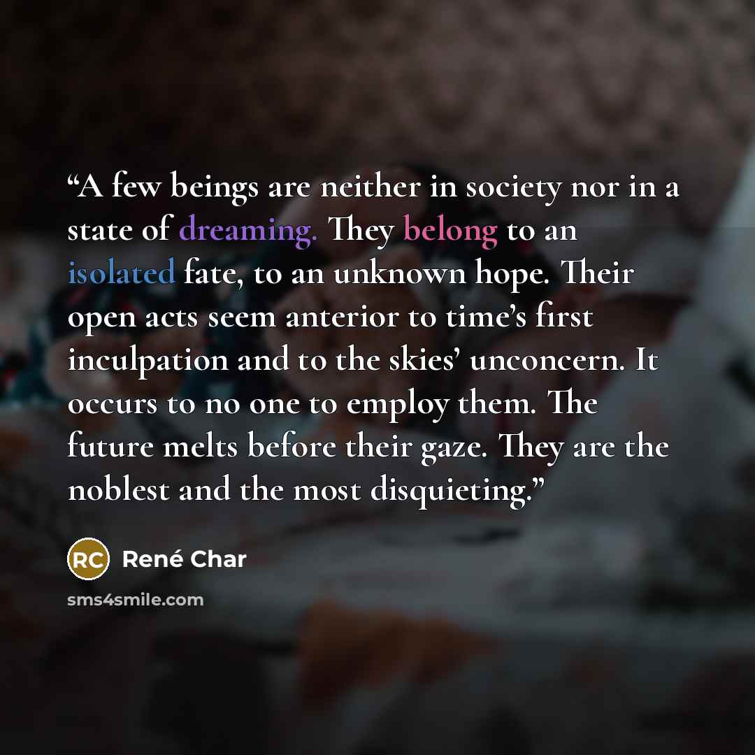 “A few beings are neither in society nor in a state of dreaming. They belong to an isolated fate, to an unknown hope. Their open acts seem anterior to time’s first inculpation and to the skies’ unconcern. It occurs to no one to employ them. The future melts before their gaze. They are the noblest…” quote by René Char