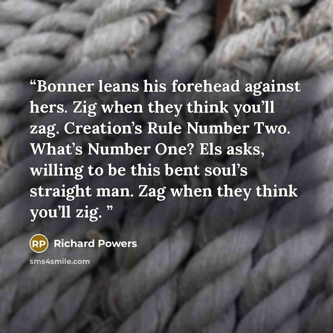 “Bonner leans his forehead against hers. Zig when they think you’ll zag. Creation’s Rule Number Two. What’s Number One? Els asks, willing to be this bent soul’s straight man. Zag when they think you’ll zig.” quote by Richard Powers