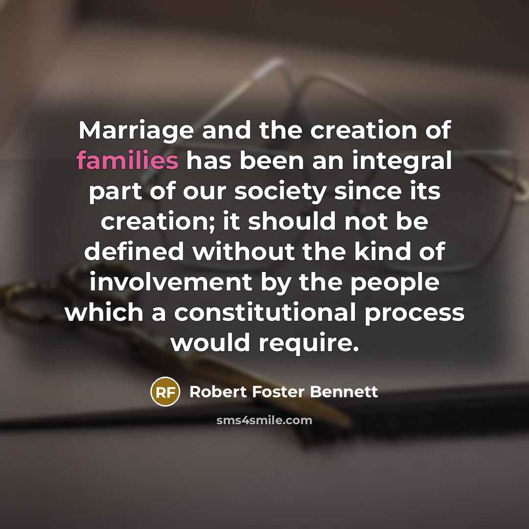 “Marriage and the creation of families has been an integral part of our society since its creation; it should not be defined without the kind of involvement by the people which a constitutional process would require.” quote by Robert Foster Bennett