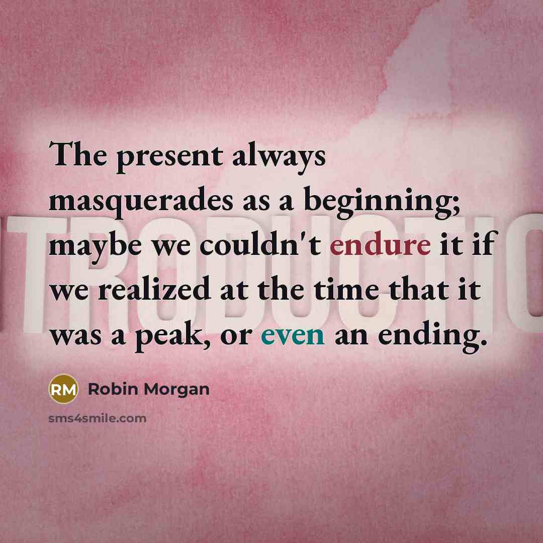 “The present always masquerades as a beginning; maybe we couldn't endure it if we realized at the time that it was a peak, or even an ending.” quote by Robin Morgan