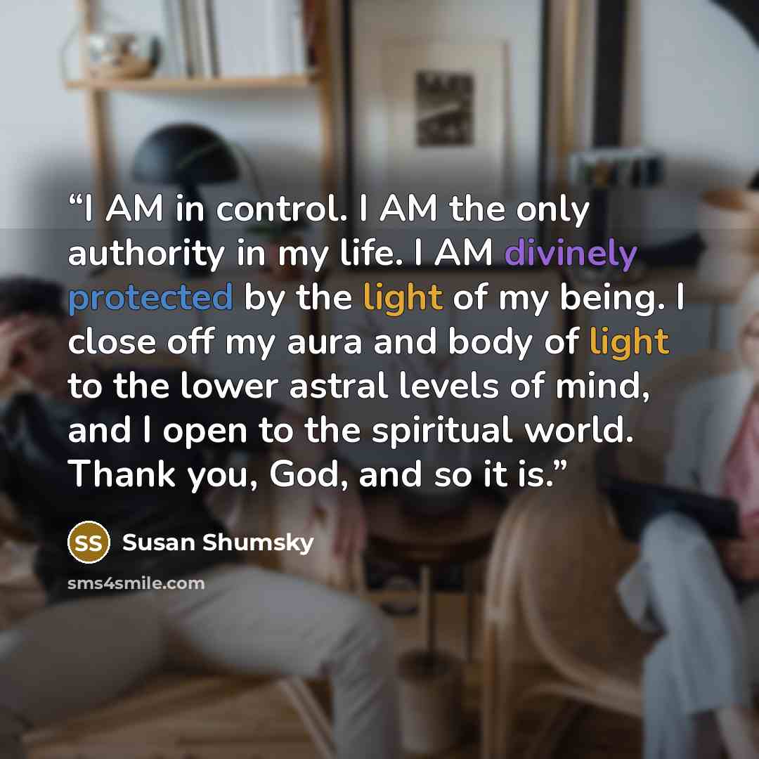 “I AM in control. I AM the only authority in my life. I AM divinely protected by the light of my being. I close off my aura and body of light to the lower astral levels of mind, and I open to the spiritual world. Thank you, God, and so it is.” quote by Susan Shumsky