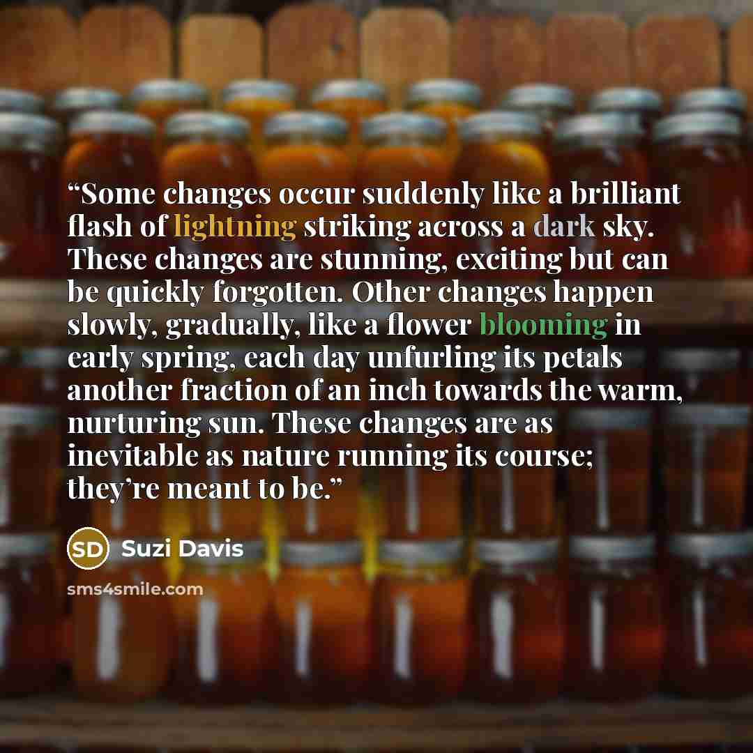 “Some changes occur suddenly like a brilliant flash of lightning striking across a dark sky. These changes are stunning, exciting but can be quickly forgotten. Other changes happen slowly, gradually, like a flower blooming in early spring, each day unfurling its petals another fraction of an inch…” quote by Suzi Davis