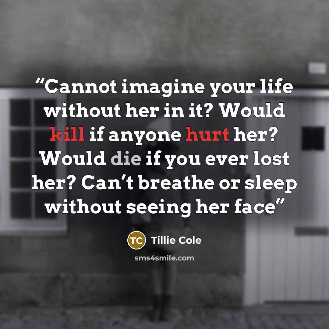 “Cannot imagine your life without her in it? Would kill if anyone hurt her? Would die if you ever lost her? Can’t breathe or sleep without seeing her face” quote by Tillie Cole