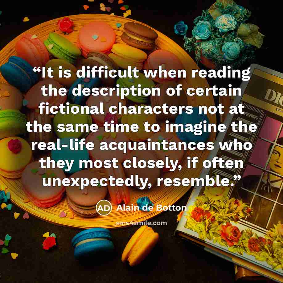 “It is difficult when reading the description of certain fictional characters not at the same time to imagine the real-life acquaintances who they most closely, if often unexpectedly, resemble.” quote by Alain de Botton