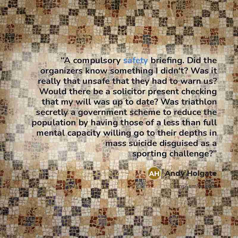“A compulsory safety briefing. Did the organizers know something I didn't? Was it really that unsafe that they had to warn us? Would there be a solicitor present checking that my will was up to date? Was triathlon secretly a government scheme to reduce the population by having those of a less than…” quote by Andy Holgate