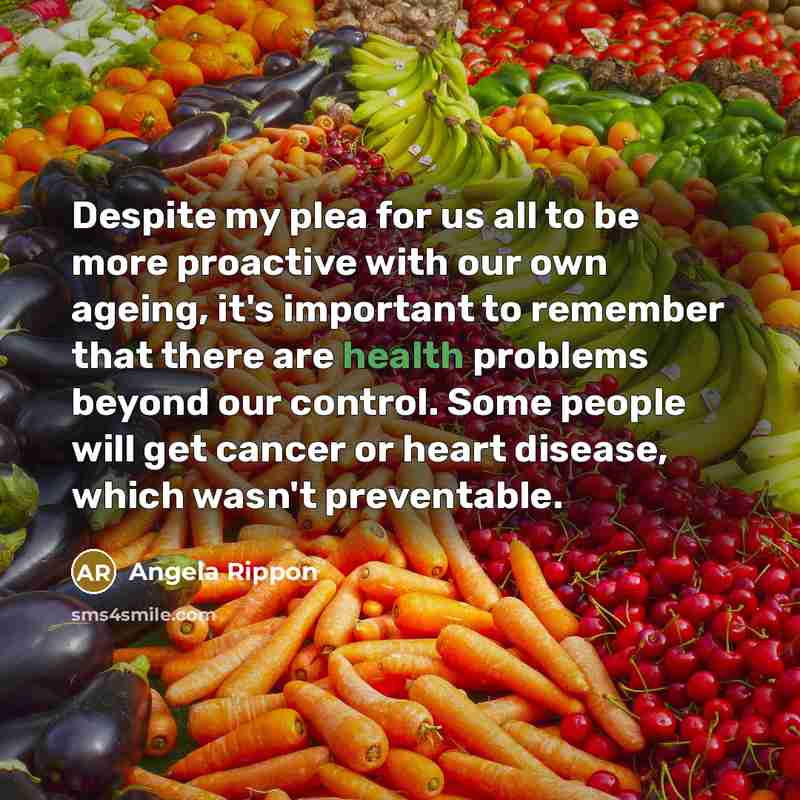 “Despite my plea for us all to be more proactive with our own ageing, it's important to remember that there are health problems beyond our control. Some people will get cancer or heart disease, which wasn't preventable.” quote by Angela Rippon