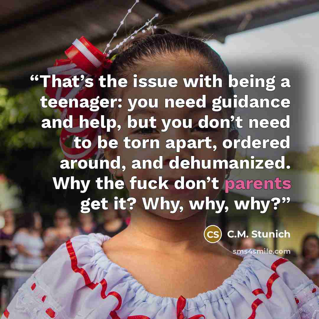 “That’s the issue with being a teenager: you need guidance and help, but you don’t need to be torn apart, ordered around, and dehumanized. Why the fuck don’t parents get it? Why, why, why?” quote by C.M. Stunich
