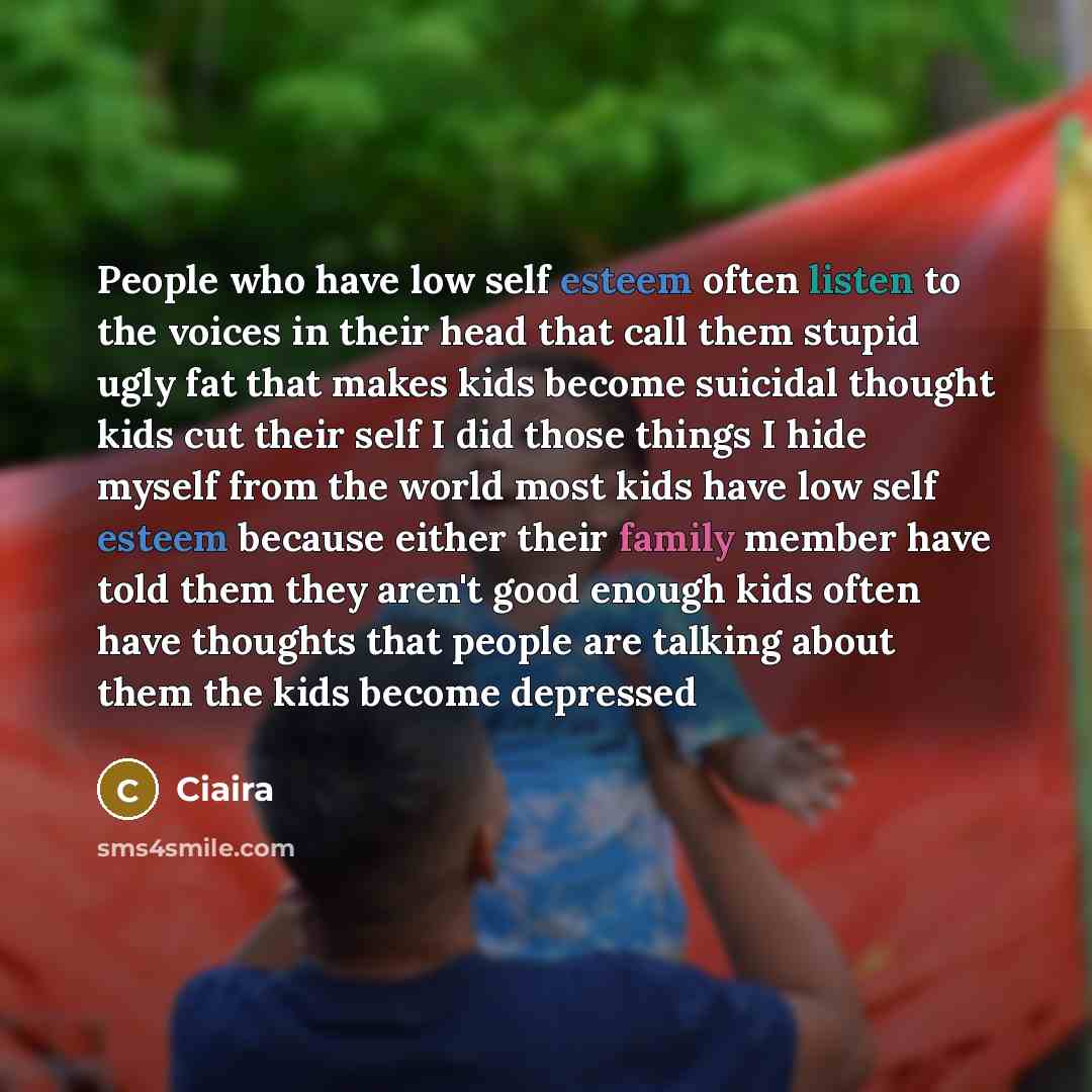 “People who have low self esteem often listen to the voices in their head that call them stupid ugly fat that makes kids become suicidal thought kids cut their self I did those things I hide myself from the world most kids have low self esteem because either their family member have told them they…” quote by Ciaira
