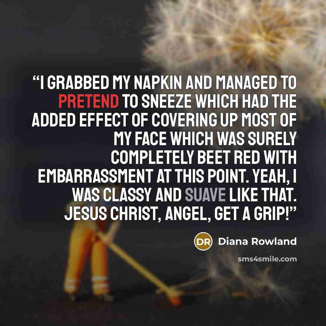 “I grabbed my napkin and managed to pretend to sneeze which had the added effect of covering up most of my face which was surely completely beet red with embarrassment at this point. Yeah, I was classy and suave like that. Jesus Christ, Angel, get a grip!” quote by Diana Rowland