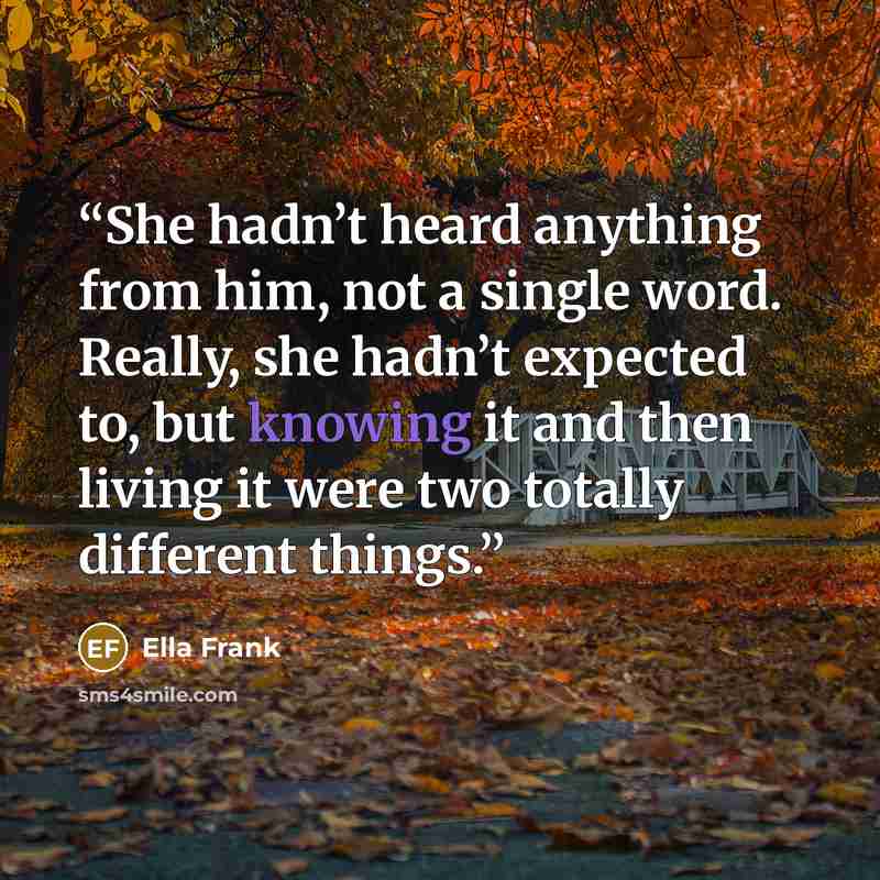 “She hadn’t heard anything from him, not a single word. Really, she hadn’t expected to, but knowing it and then living it were two totally different things.” quote by Ella Frank
