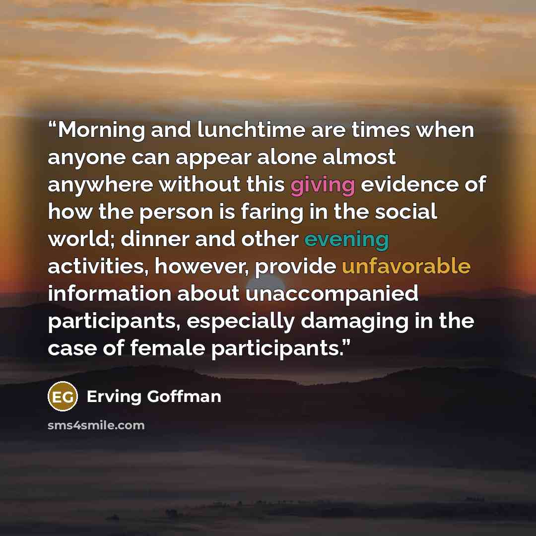 “Morning and lunchtime are times when anyone can appear alone almost anywhere without this giving evidence of how the person is faring in the social world; dinner and other evening activities, however, provide unfavorable information about unaccompanied participants, especially damaging in the case…” quote by Erving Goffman