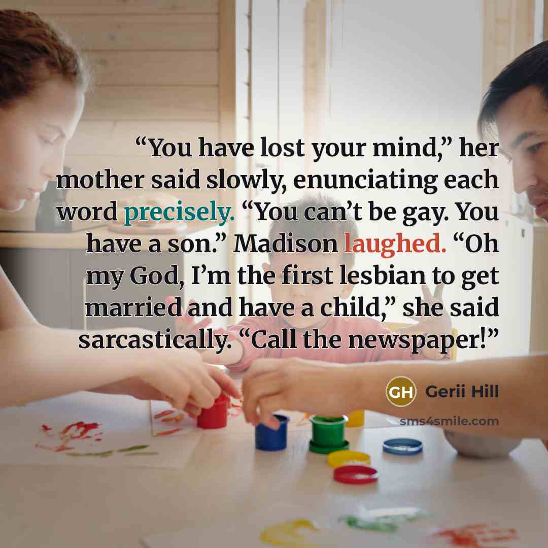 “You have lost your mind,” her mother said slowly, enunciating each word precisely. “You can’t be gay. You have a son.” Madison laughed. “Oh my God, I’m the first lesbian to get married and have a child,” she said sarcastically. “Call the newspaper!” quote by Gerii Hill