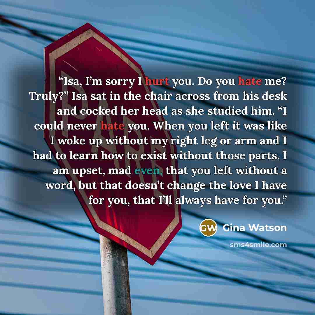 “Isa, I’m sorry I hurt you. Do you hate me? Truly?” Isa sat in the chair across from his desk and cocked her head as she studied him. “I could never hate you. When you left it was like I woke up without my right leg or arm and I had to learn how to exist without those parts. I am upset, mad even…” quote by Gina Watson
