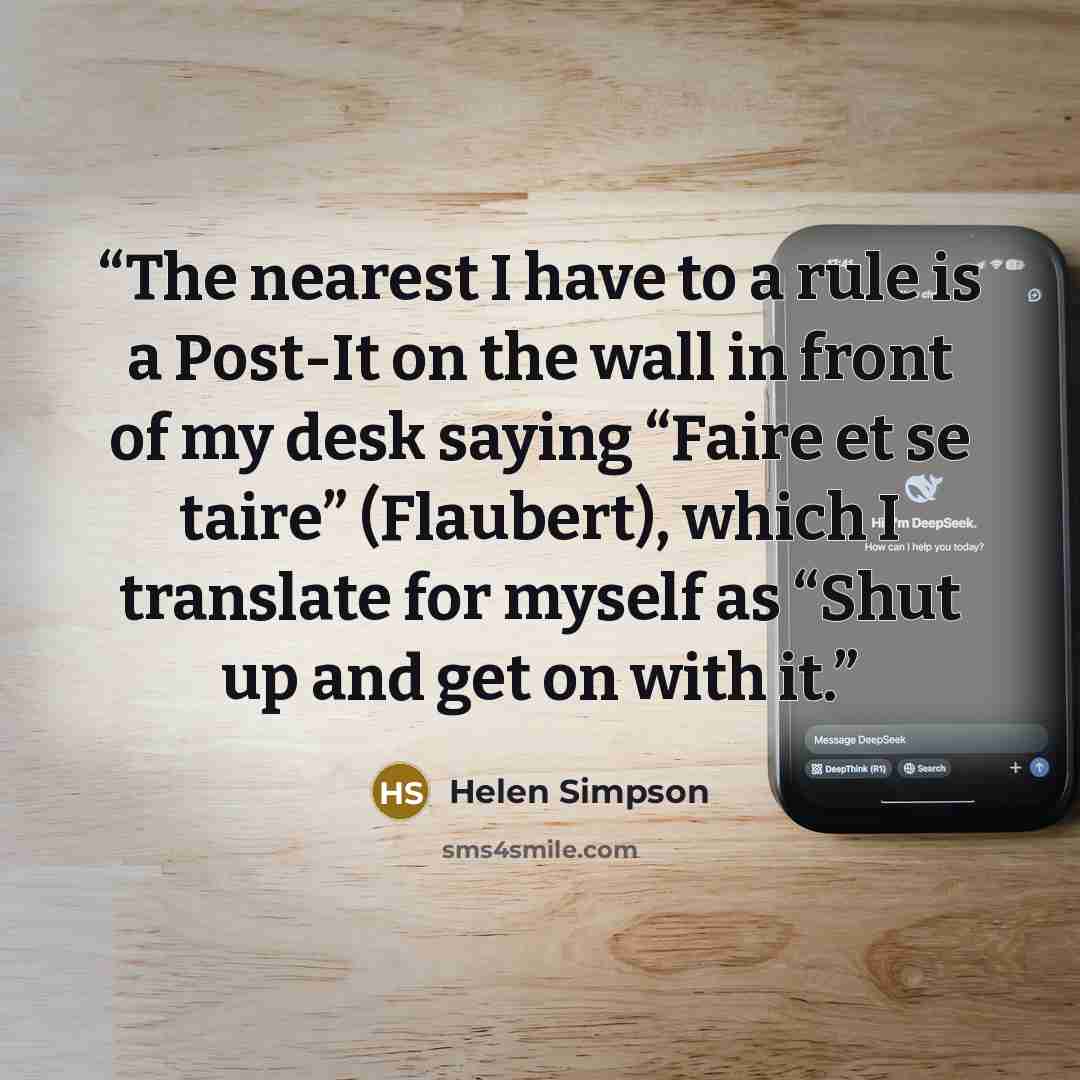 “The nearest I have to a rule is a Post-It on the wall in front of my desk saying “Faire et se taire” (Flaubert), which I translate for myself as “Shut up and get on with it.” quote by Helen Simpson