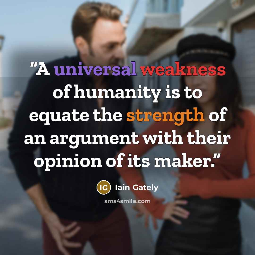 “A universal weakness of humanity is to equate the strength of an argument with their opinion of its maker.” quote by Iain Gately