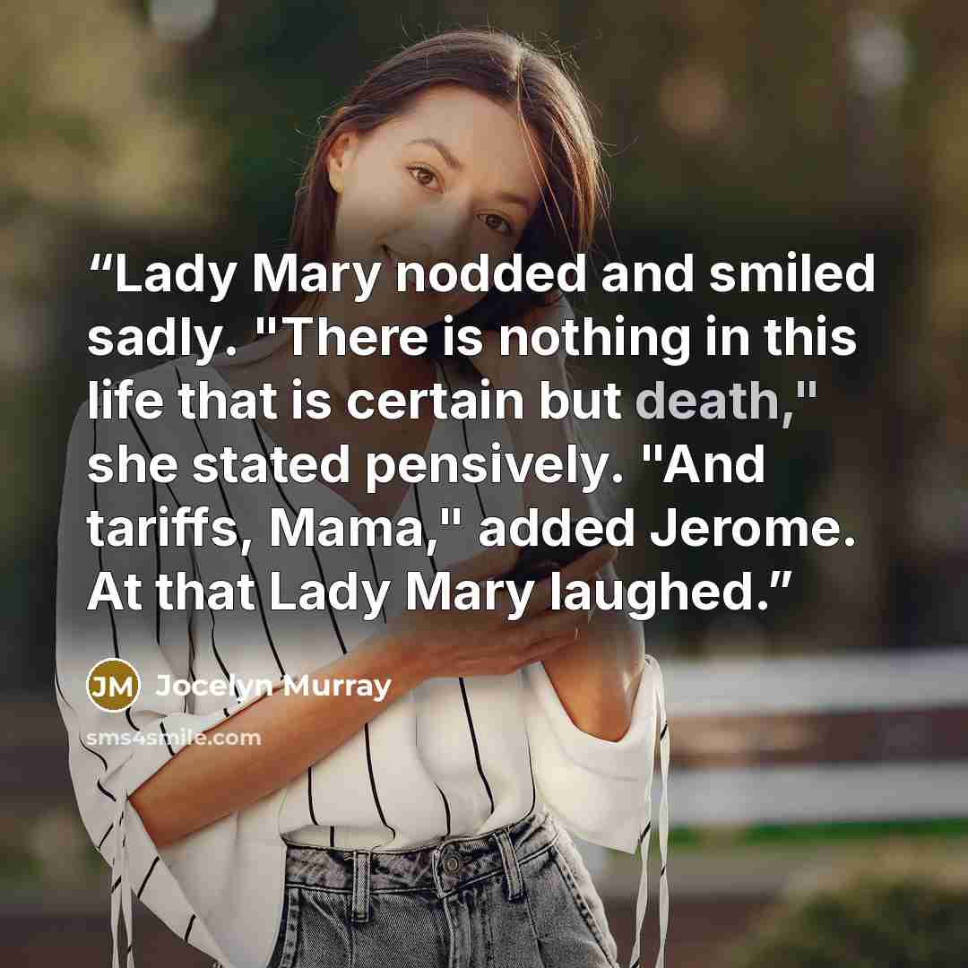 “Lady Mary nodded and smiled sadly. "There is nothing in this life that is certain but death," she stated pensively. "And tariffs, Mama," added Jerome. At that Lady Mary laughed.” quote by Jocelyn Murray